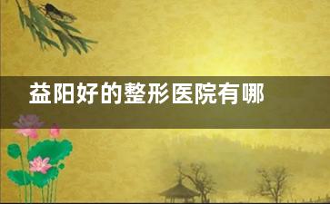 益阳好的整形医院有哪些？益阳杏林|明锐等四家高口碑医美机构对比，从眼鼻整形到皮肤修复解析！